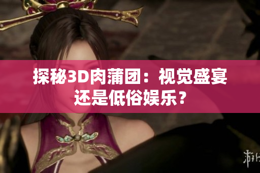 探秘3D肉蒲团：视觉盛宴还是低俗娱乐？