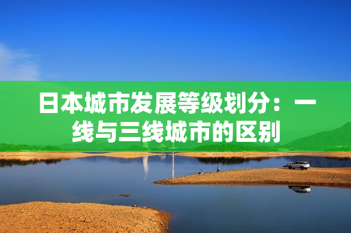 日本城市发展等级划分：一线与三线城市的区别