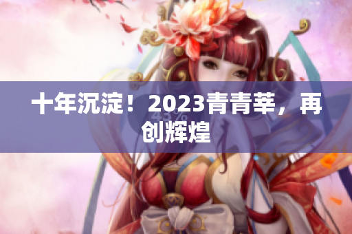 十年沉淀！2023青青莘，再创辉煌
