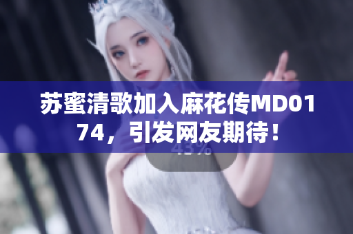 苏蜜清歌加入麻花传MD0174，引发网友期待！