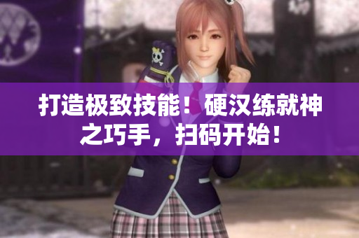 打造极致技能！硬汉练就神之巧手，扫码开始！