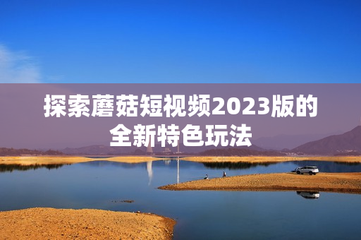 探索蘑菇短视频2023版的全新特色玩法