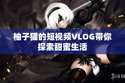 柚子猫的短视频VLOG带你探索甜蜜生活