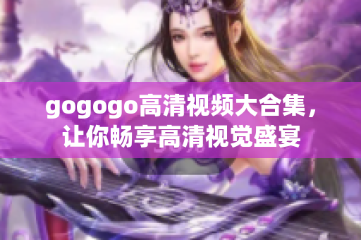 gogogo高清视频大合集，让你畅享高清视觉盛宴