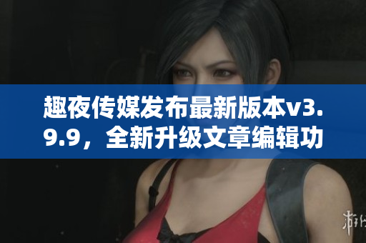 趣夜传媒发布最新版本v3.9.9，全新升级文章编辑功能