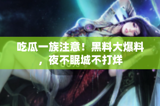 吃瓜一族注意！黑料大爆料，夜不眠城不打烊