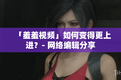 「羞羞视频」如何变得更上进？- 网络编辑分享