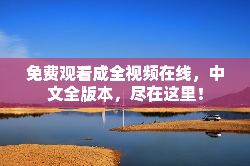 免费观看成全视频在线，中文全版本，尽在这里！