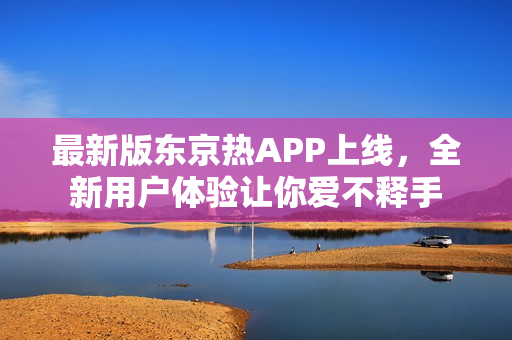 最新版东京热APP上线，全新用户体验让你爱不释手