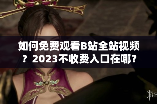 如何免费观看B站全站视频？2023不收费入口在哪？