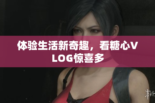 体验生活新奇趣，看糖心VLOG惊喜多