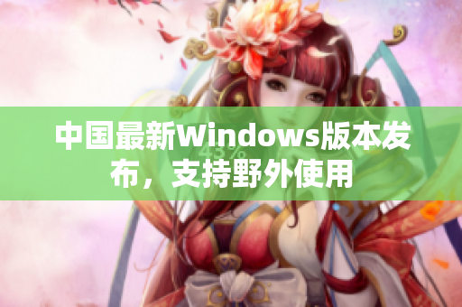 中国最新Windows版本发布，支持野外使用