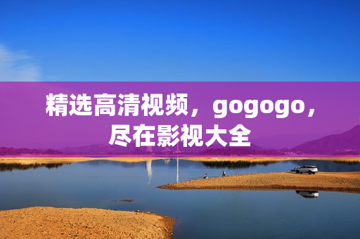 精选高清视频，gogogo，尽在影视大全
