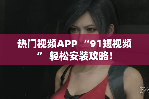 热门视频APP “91短视频” 轻松安装攻略！