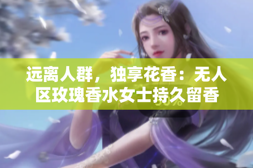 远离人群，独享花香：无人区玫瑰香水女士持久留香