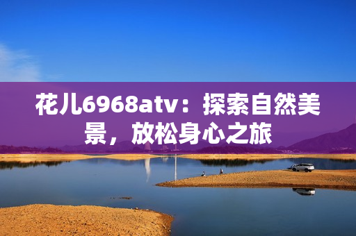 花儿6968atv：探索自然美景，放松身心之旅