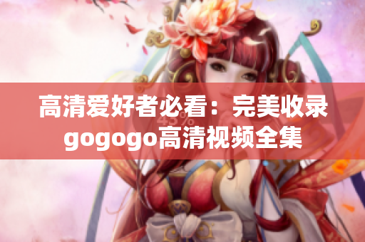 高清爱好者必看：完美收录gogogo高清视频全集