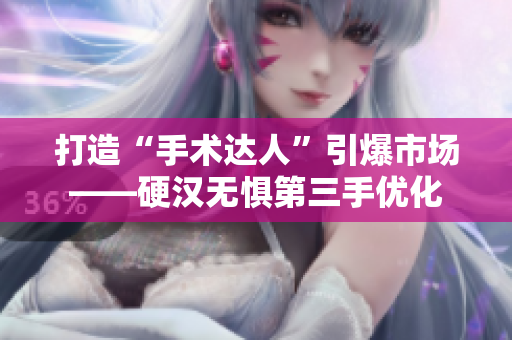 打造“手术达人”引爆市场——硬汉无惧第三手优化