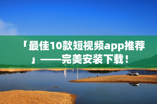 「最佳10款短视频app推荐」——完美安装下载！