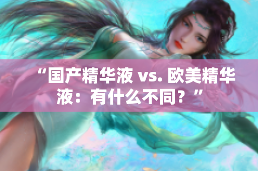 “国产精华液 vs. 欧美精华液：有什么不同？”