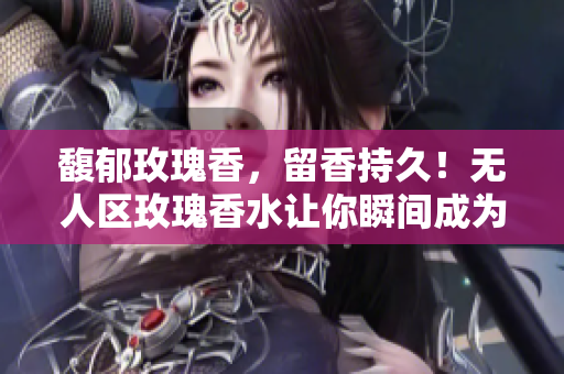 馥郁玫瑰香，留香持久！无人区玫瑰香水让你瞬间成为香气女神！