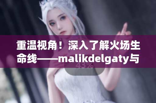 重温视角！深入了解火场生命线——malikdelgaty与消防员系列