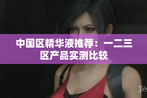 中国区精华液推荐：一二三区产品实测比较