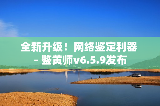 全新升级！网络鉴定利器 - 鉴黄师v6.5.9发布