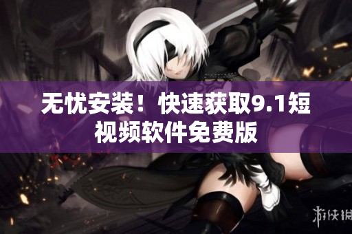 无忧安装！快速获取9.1短视频软件免费版