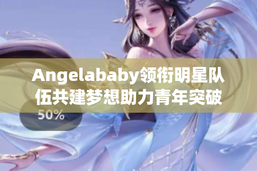 Angelababy领衔明星队伍共建梦想助力青年突破