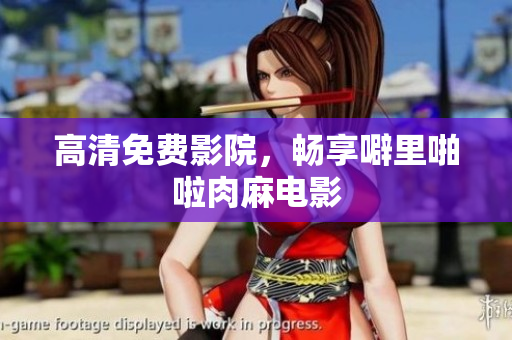 高清免费影院，畅享噼里啪啦肉麻电影