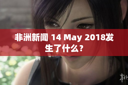 非洲新闻 14 May 2018发生了什么？