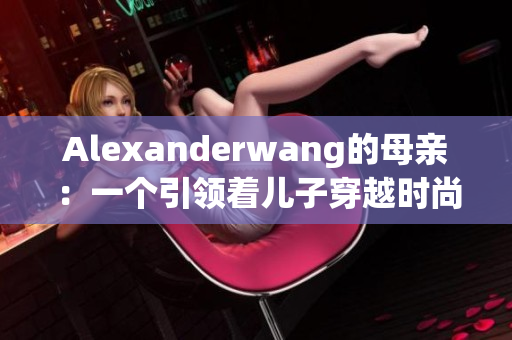 Alexanderwang的母亲：一个引领着儿子穿越时尚界的女性