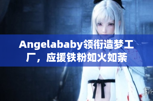 Angelababy领衔造梦工厂，应援铁粉如火如荼