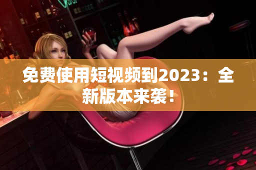 免费使用短视频到2023：全新版本来袭！