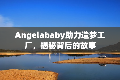 Angelababy助力造梦工厂，揭秘背后的故事