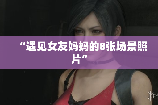 “遇见女友妈妈的8张场景照片”