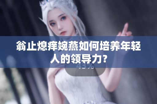 翁止熄痒婉燕如何培养年轻人的领导力？