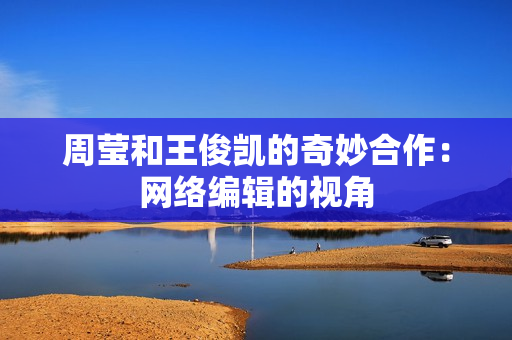 周莹和王俊凯的奇妙合作：网络编辑的视角