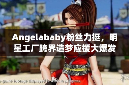 Angelababy粉丝力挺，明星工厂跨界造梦应援大爆发