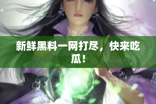 新鲜黑料一网打尽，快来吃瓜！