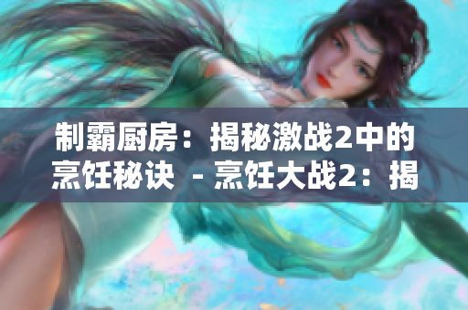 制霸厨房：揭秘激战2中的烹饪秘诀  - 烹饪大战2：揭秘厨房制霸秘术