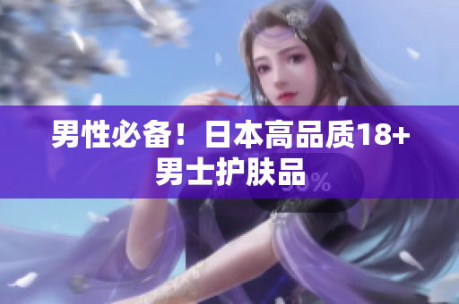 男性必备！日本高品质18+男士护肤品