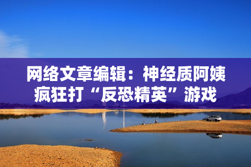 网络文章编辑：神经质阿姨疯狂打“反恐精英”游戏