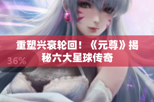 重塑兴衰轮回！《元尊》揭秘六大星球传奇