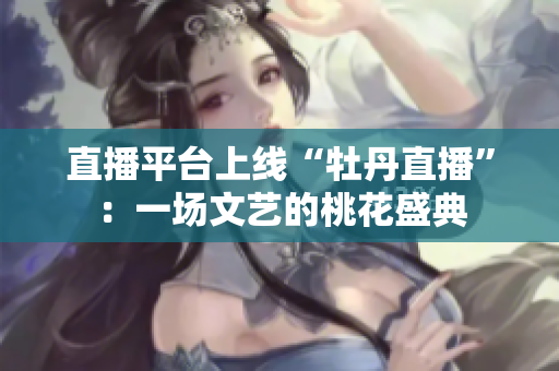 直播平台上线“牡丹直播”：一场文艺的桃花盛典