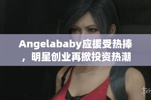 Angelababy应援受热捧，明星创业再掀投资热潮