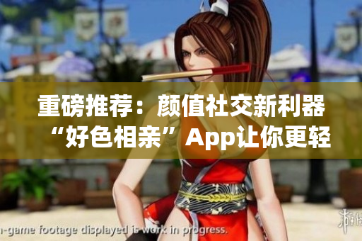 重磅推荐：颜值社交新利器“好色相亲”App让你更轻松约会