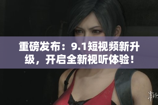 重磅发布：9.1短视频新升级，开启全新视听体验！