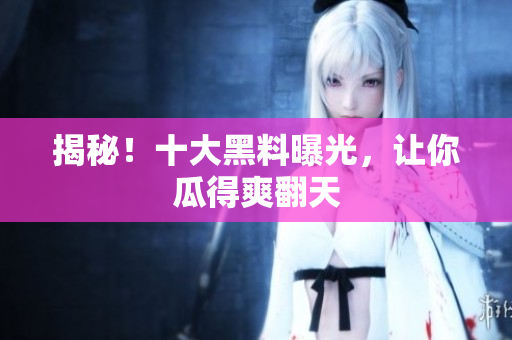 揭秘！十大黑料曝光，让你瓜得爽翻天